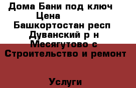 Дома,Бани под ключ  › Цена ­ 2 500 - Башкортостан респ., Дуванский р-н, Месягутово с. Строительство и ремонт » Услуги   